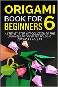 Origami Book For Beginners 6 A Step-By-Step Introduction To The Japanese Art Of Paper Folding For Kids & Adults