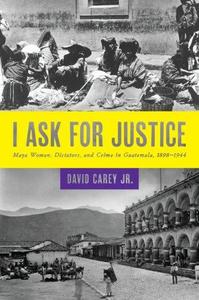 I Ask for Justice Maya Women, Dictators, and Crime in Guatemala, 1898-1944