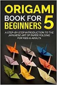 Origami Book For Beginners 5: A Step By Step Introduction To The Japanese Art Of Paper Folding For Kids & Adults