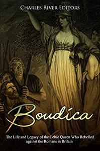 Boudica The Life and Legacy of the Celtic Queen Who Rebelled against the Romans in Britain