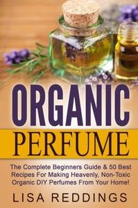 Organic Perfume The Complete Beginners Guide & 50 Best Recipes For Making Heavenly, Non-Toxic Organic DIY Perfumes From Your H