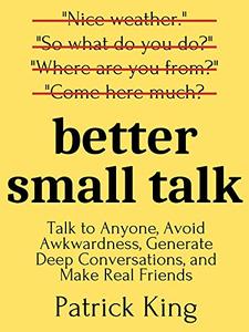 Better Small Talk Talk to Anyone, Avoid Awkwardness, Generate Deep Conversations, and Make Real Friends