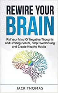 Rewire Your Brain Rid Your Mind Of Negative Thoughts and Limiting Beliefs, Stop Overthinking And Create Healthy Habits