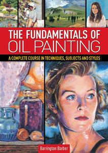 The Fundamentals of Oil Painting  A Complete Course in Techniques, Subjects and Styles
