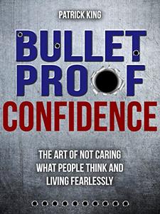 Bulletproof Confidence The Art of Not Caring What People Think and Living Fearlessly