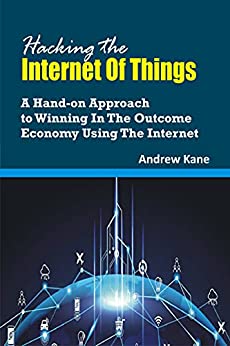 Hacking The Internet Of Things  A Hand-On Approach To Winning In The Outcome Economy using The Internet