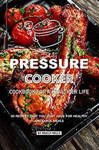 Pressure Cooker Cookbook for a Healthier Life 50 Recipes that You Must Have for Healthy and Quick Meals