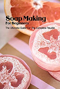 Soap Making For Beginners: The Ultimate Guide For The Complete Newbie: Easy, Basic Beginner Soap
