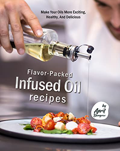 Flavor Packed Infused Oil Recipes: Make Your Oils More Exciting, Healthy, And Delicious