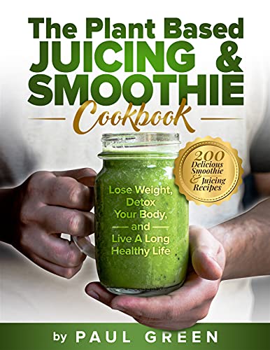 The Plant Based Juicing And Smoothie Cookbook: 200 Delicious Smoothie & Juicing Recipes To Lose Weight, Detox Your Body