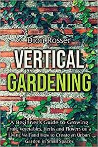 Vertical Gardening A Beginner's Guide to Growing Fruit, Vegetables, Herbs and Flowers on a Living Wall