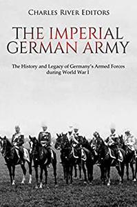 The Imperial German Army The History and Legacy of Germany's Armed Forces during World War I