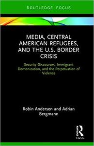Media, Central American Refugees, and the U.S. Border Crisis Security Discourses, Immigrant Demonization, and the Perpetuation