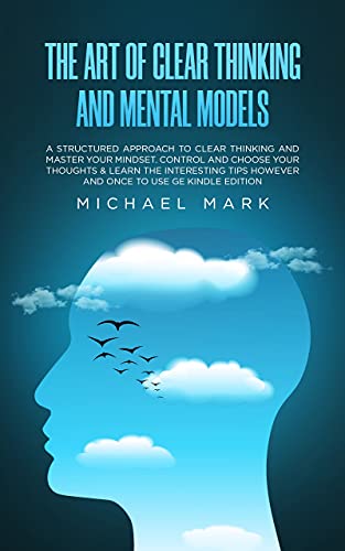The Art of Clear Thinking and Mental Models: A Structured Approach to Clear Thinking and Master Your Mindset