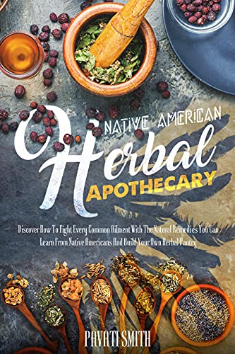NATIVE AMERICAN HERBAL APOTHECARY: Discover How To Fight Every Common Ailment With The Natural Remedies
