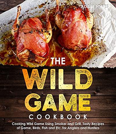 The Wild Game Cookbook for Anglers and Hunters: Cooking Tasty Recipes of Game, Birds, Fish and Etc. with your Smoker and Grill