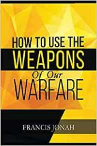 How To Use The Weapons of Our Warfare Identification and Proper Use of Spiritual Weapons (Spiritual Warfare)
