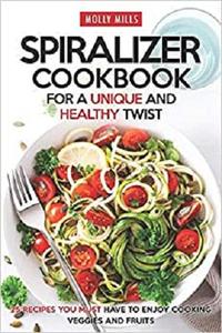 Spiralizer Cookbook for a Unique and Healthy Twist 25 Recipes You Must Have to Enjoy Cooking Veggies and Fruits