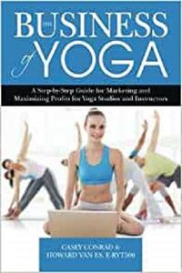 The Business of Yoga A Step-by-Step Guide for Marketing and Maximizing Profits for Yoga Studios and Instructors