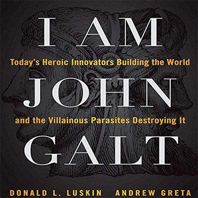 I Am John Galt: Today's Heroic Innovators Building the World and the Villainous Parasites Destroying It