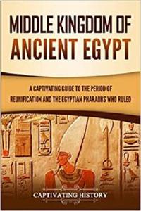 Middle Kingdom of Ancient Egypt A Captivating Guide to the Period of Reunification and the Egyptian Pharaohs Who Ruled