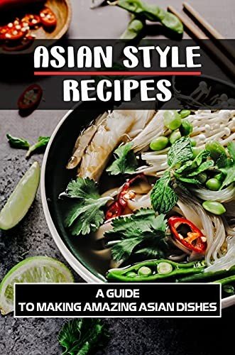 Asian Style Recipes: A Guide To Making Amazing Asian Dishes: Asian Recipes Cookbook