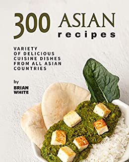 300 Asian Recipes: Variety Of Delicious Cuisine Dishes from All Asian Countries