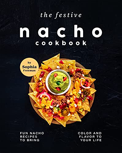The Festive Nacho Cookbook: Fun Nacho Recipes to Bring Color and Flavor to Your Life
