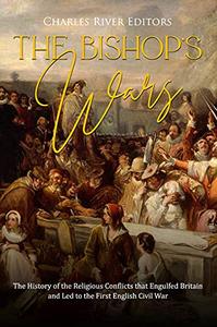 The Bishops' Wars The History of the Religious Conflicts that Engulfed Britain and Led to the First English Civil War