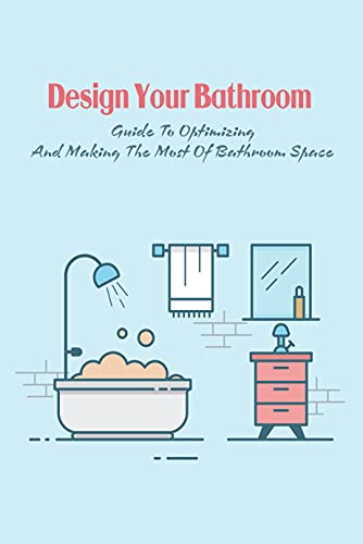 Design Your Bathroom: Guide To Optimizing And Making The Most Of Bathroom Space: Your Bathroom Design Guidebook