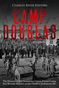 Camp Douglas The History of the Notorious Union Prison Camp that Became Known as the North's Andersonville