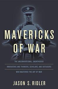 Mavericks of War The Unconventional, Unorthodox Innovators and Thinkers, Scholars, and Outsiders Who Mastered the Art of War