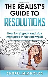 The Realist's Guide To Resolutions How To Set Goals And Stay Motivated In The Real World