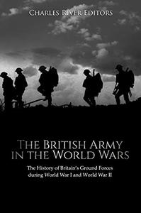 The British Army in the World Wars The History of Britain's Ground Forces during World War I and World War II
