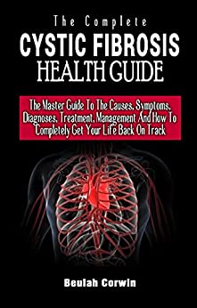 The Complete Cystic Fibrosis Health Guide: The Master Guide To The Causes, Symptoms, Diagnoses, Treatment, Management