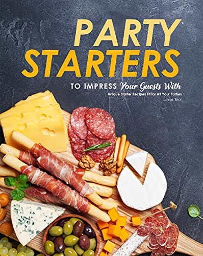 Party Starters to Impress Your Guests With: Unique Starter Recipes Fit for All Your Parties