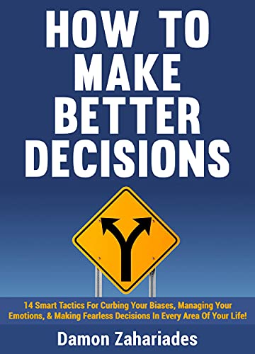 How to Make Better Decisions: 14 Smart Tactics for Curbing Your Biases, Managing Your Emotions, And Making Fearless Decisions