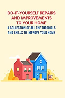 Do It Yourself Repairs AND Improvements To Your Home: A Collection Of All The Tutorials And Skills To Improve Your Home