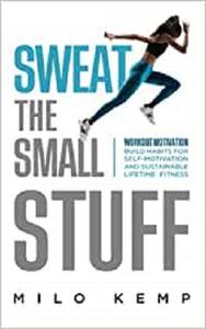 Sweat the Small Stuff Workout Motivation Build Habits for Self-Motivation and Sustainable Lifetime Fitness