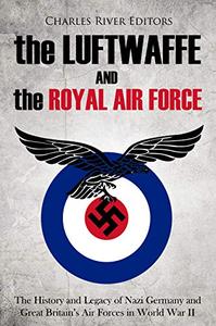 The Luftwaffe and the Royal Air Force The History and Legacy of Nazi Germany and Great Britain's Air Forces in World War II