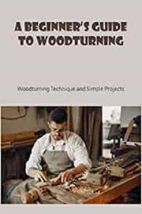 A Beginner's Guide to Woodturning Woodturning Technique and Simple Projects Basic Knowlege of Woodturning