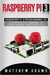 Raspberry Pi 3 Raspberry Pi 3 Programming 101 - The New User's Manual To Programming Raspberry Pi 3