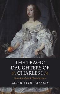 The Tragic Daughters of Charles I Mary, Elizabeth & Henrietta Anne