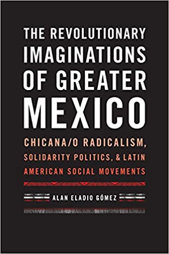 The Revolutionary Imaginations of Greater Mexico: Chicana/o Radicalism, Solidarity Politics, and Latin American Social M