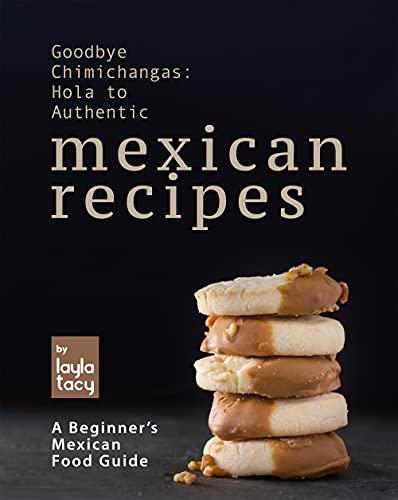 Goodbye Chimichangas: Hola to Authentic Mexican Recipes: A Beginner's Mexican Food Guide