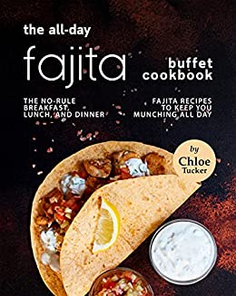 The All Day Fajita Buffet Cookbook: The No Rule Breakfast, Lunch, and Dinner Fajita Recipes to Keep You Munching all Day
