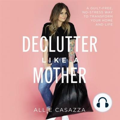 Declutter Like a Mother A Guilt-Free, No-Stress Way to Transform Your Home and Your Life