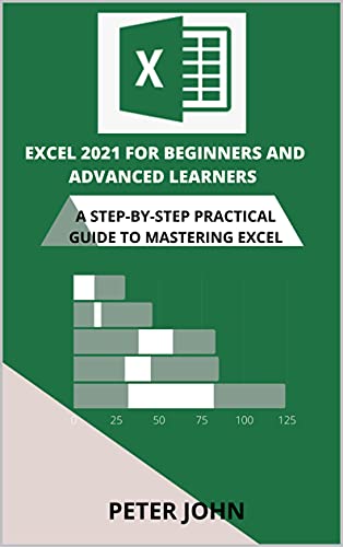 Excel 2021 For Beginners And Advanced Learners: A Step By Step Practical Guide To Mastering Excel