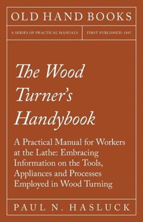 The Wood Turner's Handybook   A Practical Manual for Workers at the Lathe: Embracing Information on the Tools, Appliances