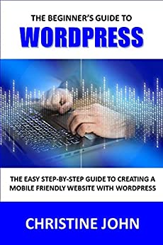 The Beginner's Guide to WordPress: The Easy Step by Step Guide to Creating a Mobile Friendly Website with WordPress